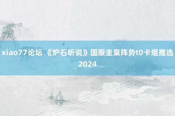 xiao77论坛 《炉石听说》国服圭臬阵势t0卡组推选2024