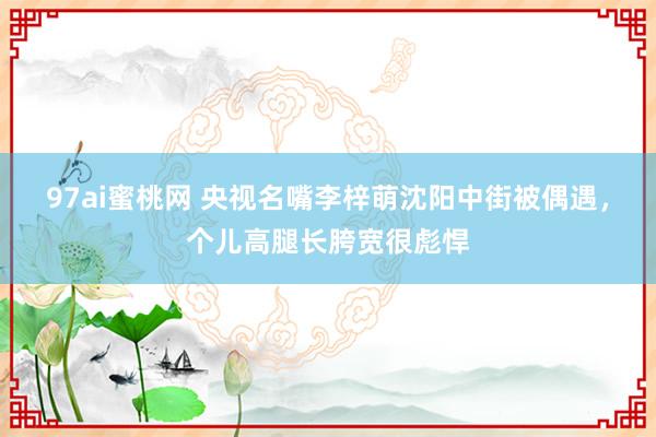 97ai蜜桃网 央视名嘴李梓萌沈阳中街被偶遇，个儿高腿长胯宽很彪悍