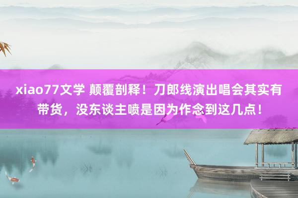 xiao77文学 颠覆剖释！刀郎线演出唱会其实有带货，没东谈主喷是因为作念到这几点！