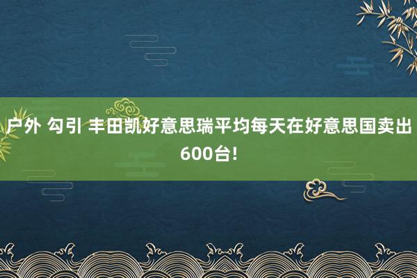 户外 勾引 丰田凯好意思瑞平均每天在好意思国卖出600台!