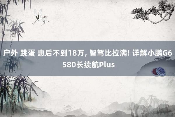 户外 跳蛋 惠后不到18万, 智驾比拉满! 详解小鹏G6 580长续航Plus