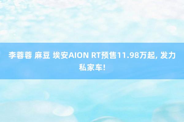 李蓉蓉 麻豆 埃安AION RT预售11.98万起, 发力私家车!