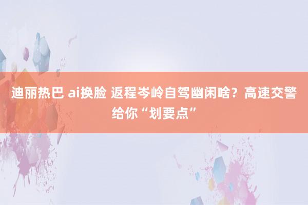 迪丽热巴 ai换脸 返程岑岭自驾幽闲啥？高速交警给你“划要点”