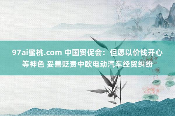 97ai蜜桃.com 中国贸促会：但愿以价钱开心等神色 妥善贬责中欧电动汽车经贸纠纷