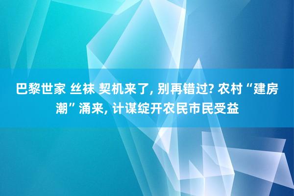 巴黎世家 丝袜 契机来了, 别再错过? 农村“建房潮”涌来, 计谋绽开农民市民受益