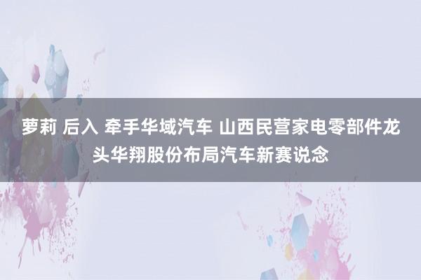 萝莉 后入 牵手华域汽车 山西民营家电零部件龙头华翔股份布局汽车新赛说念