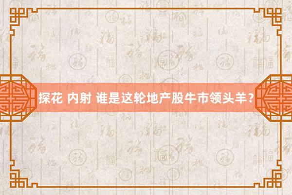 探花 内射 谁是这轮地产股牛市领头羊？