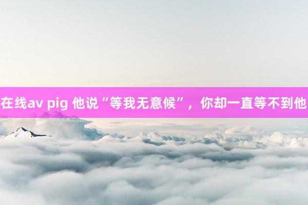 在线av pig 他说“等我无意候”，你却一直等不到他