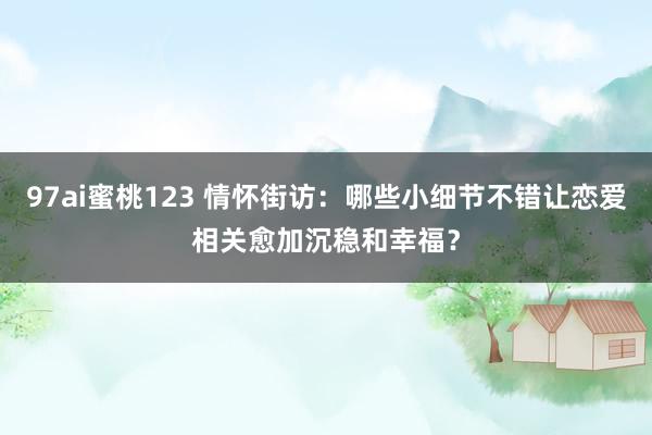 97ai蜜桃123 情怀街访：哪些小细节不错让恋爱相关愈加沉稳和幸福？