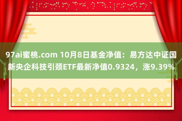 97ai蜜桃.com 10月8日基金净值：易方达中证国新央企科技引颈ETF最新净值0.9324，涨9.39%