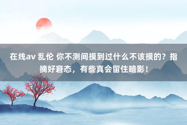 在线av 乱伦 你不测间摸到过什么不该摸的？指摘好窘态，有些真会留住暗影！