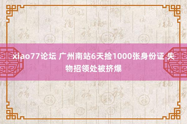 xiao77论坛 广州南站6天捡1000张身份证 失物招领处被挤爆