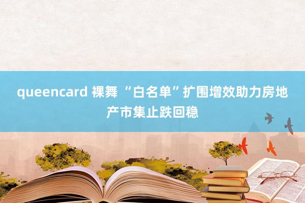 queencard 裸舞 “白名单”扩围增效助力房地产市集止跌回稳