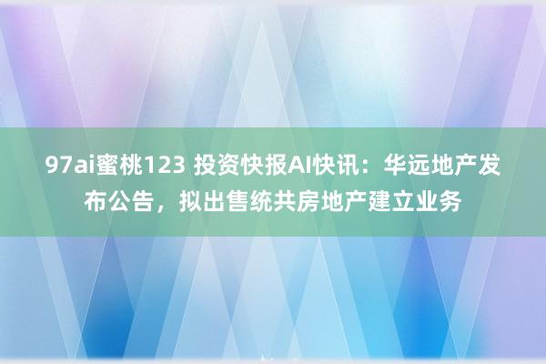 97ai蜜桃123 投资快报AI快讯：华远地产发布公告，拟出售统共房地产建立业务