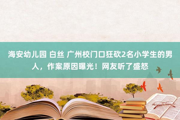 海安幼儿园 白丝 广州校门口狂砍2名小学生的男人，作案原因曝光！网友听了盛怒