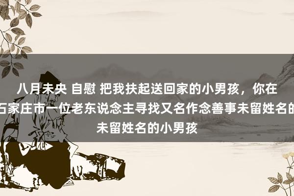 八月未央 自慰 把我扶起送回家的小男孩，你在那处？石家庄市一位老东说念主寻找又名作念善事未留姓名的小男孩