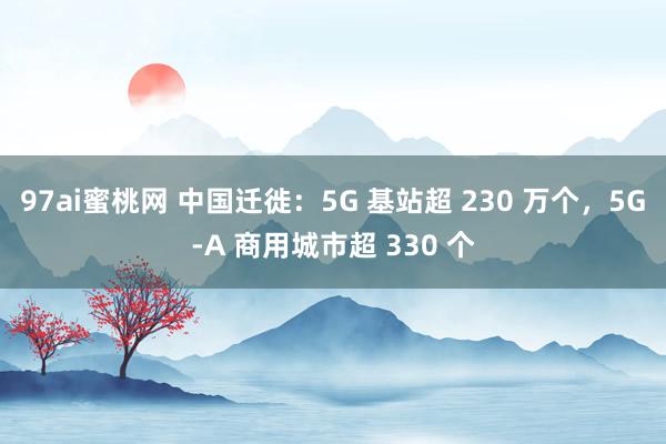 97ai蜜桃网 中国迁徙：5G 基站超 230 万个，5G-A 商用城市超 330 个