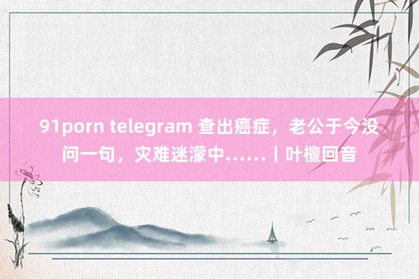 91porn telegram 查出癌症，老公于今没问一句，灾难迷濛中……丨叶檀回音