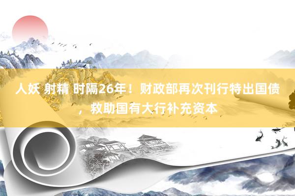 人妖 射精 时隔26年！财政部再次刊行特出国债，救助国有大行补充资本