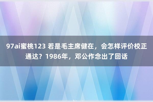 97ai蜜桃123 若是毛主席健在，会怎样评价校正通达？1986年，邓公作念出了回话