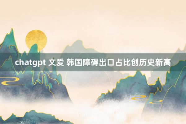 chatgpt 文爱 韩国障碍出口占比创历史新高