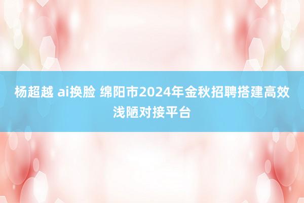 杨超越 ai换脸 绵阳市2024年金秋招聘搭建高效浅陋对接平台