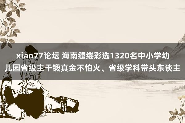 xiao77论坛 海南缱绻彩选1320名中小学幼儿园省级主干锻真金不怕火、省级学科带头东谈主