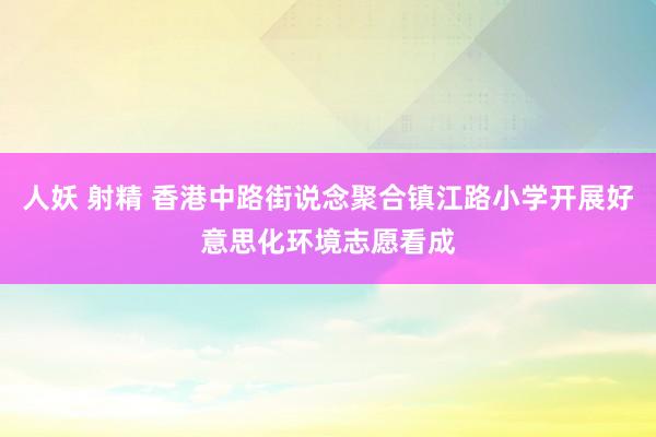 人妖 射精 香港中路街说念聚合镇江路小学开展好意思化环境志愿看成