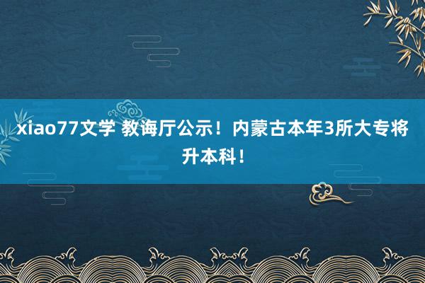 xiao77文学 教诲厅公示！内蒙古本年3所大专将升本科！