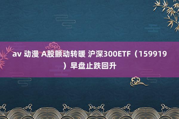 av 动漫 A股颤动转暖 沪深300ETF（159919）早盘止跌回升