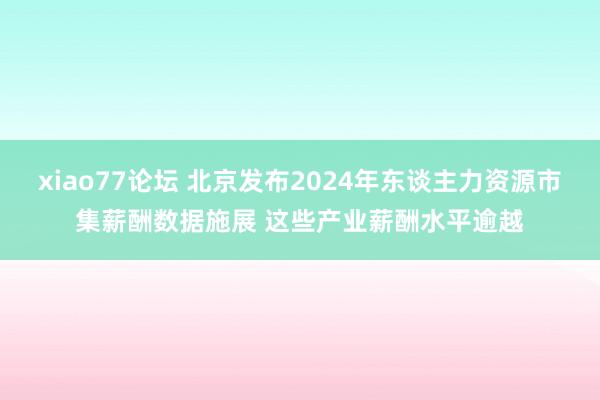 xiao77论坛 北京发布2024年东谈主力资源市集薪酬数据施展 这些产业薪酬水平逾越