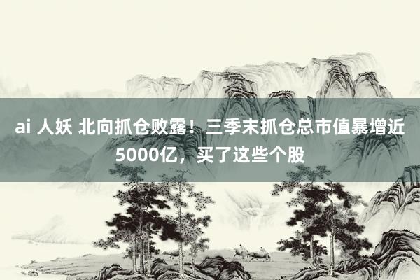 ai 人妖 北向抓仓败露！三季末抓仓总市值暴增近5000亿，买了这些个股