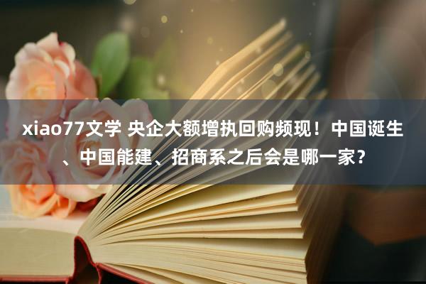 xiao77文学 央企大额增执回购频现！中国诞生、中国能建、招商系之后会是哪一家？