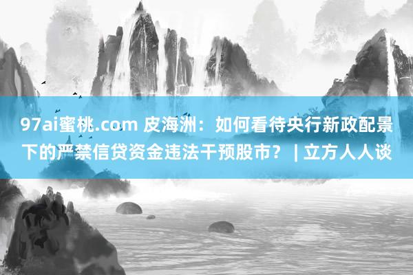 97ai蜜桃.com 皮海洲：如何看待央行新政配景下的严禁信贷资金违法干预股市？ | 立方人人谈