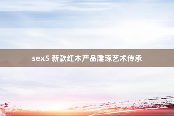 sex5 新款红木产品雕琢艺术传承