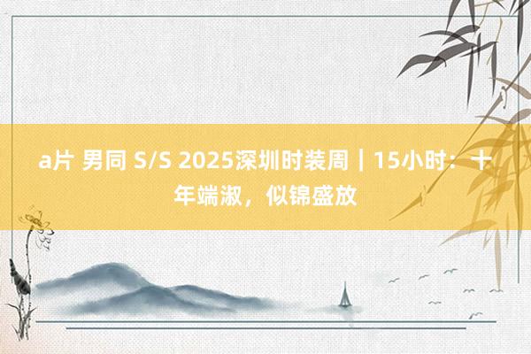 a片 男同 S/S 2025深圳时装周｜15小时：十年端淑，似锦盛放