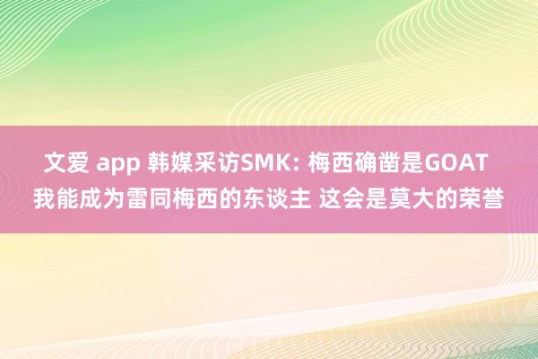 文爱 app 韩媒采访SMK: 梅西确凿是GOAT 我能成为雷同梅西的东谈主 这会是莫大的荣誉