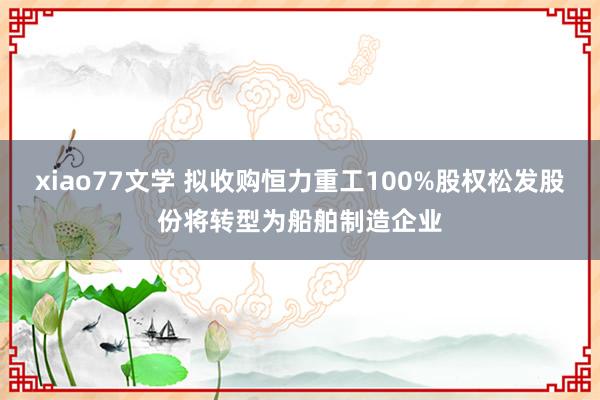 xiao77文学 拟收购恒力重工100%股权松发股份将转型为船舶制造企业