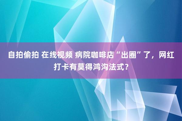 自拍偷拍 在线视频 病院咖啡店“出圈”了，网红打卡有莫得鸿沟法式？