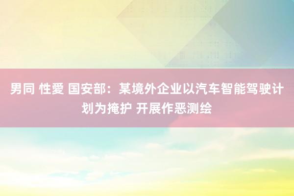 男同 性愛 国安部：某境外企业以汽车智能驾驶计划为掩护 开展作恶测绘