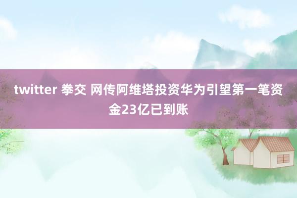 twitter 拳交 网传阿维塔投资华为引望第一笔资金23亿已到账