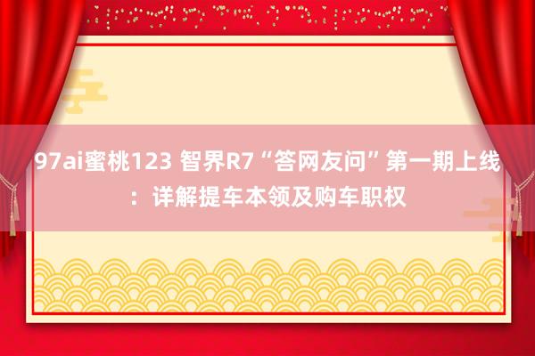 97ai蜜桃123 智界R7“答网友问”第一期上线：详解提车本领及购车职权