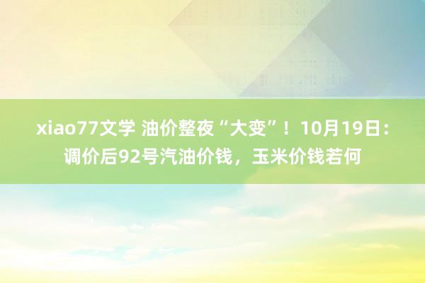 xiao77文学 油价整夜“大变”！10月19日：调价后92号汽油价钱，玉米价钱若何