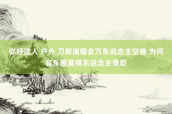 你好迷人 户外 刀郎演唱会万东说念主空巷 为何音乐圈莫得东说念主褒贬