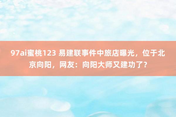 97ai蜜桃123 易建联事件中旅店曝光，位于北京向阳，网友：向阳大师又建功了？