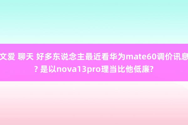 文爱 聊天 好多东说念主最近看华为mate60调价讯息? 是以nova13pro理当比他低廉?