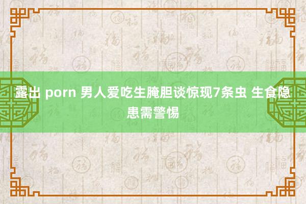 露出 porn 男人爱吃生腌胆谈惊现7条虫 生食隐患需警惕