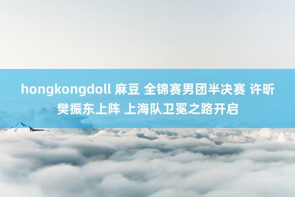 hongkongdoll 麻豆 全锦赛男团半决赛 许昕樊振东上阵 上海队卫冕之路开启