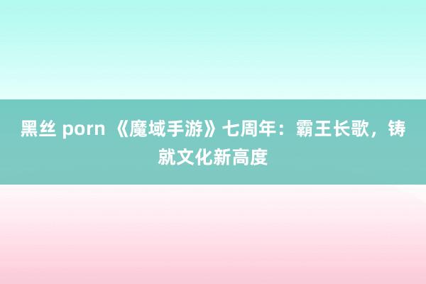 黑丝 porn 《魔域手游》七周年：霸王长歌，铸就文化新高度