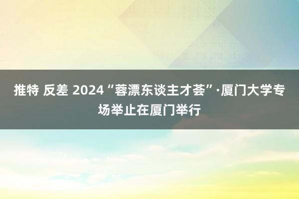 推特 反差 2024“蓉漂东谈主才荟”·厦门大学专场举止在厦门举行